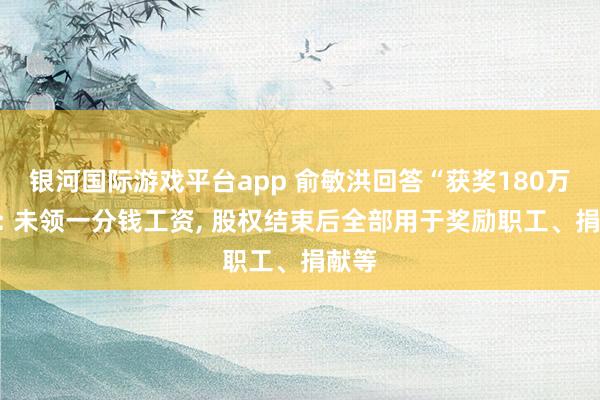 银河国际游戏平台app 俞敏洪回答“获奖180万股”: 未领一分钱工资, 股权结束后全部用于奖励职工、捐献等