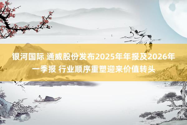 银河国际 通威股份发布2025年年报及2026年一季报 行业顺序重塑迎来价值转头