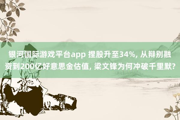 银河国际游戏平台app 捏股升至34%, 从辩别融资到200亿好意思金估值, 梁文锋为何冲破千里默?