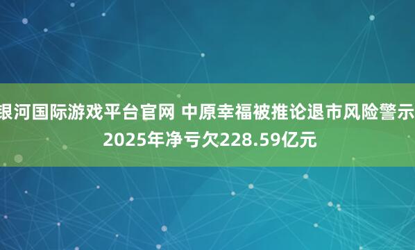 银河国际游戏平台官网 中原幸福被推论退市风险警示， 2025年净亏欠228.59亿元