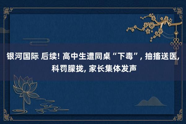 银河国际 后续! 高中生遭同桌“下毒”, 抽搐送医, 科罚朦拢, 家长集体发声