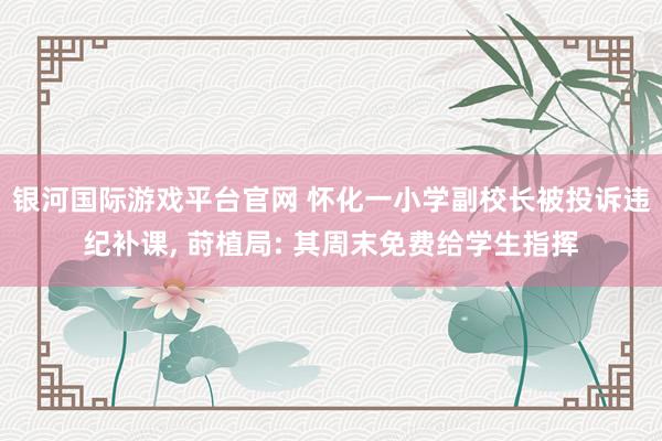 银河国际游戏平台官网 怀化一小学副校长被投诉违纪补课, 莳植局: 其周末免费给学生指挥