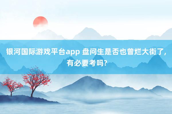 银河国际游戏平台app 盘问生是否也曾烂大街了, 有必要考吗?