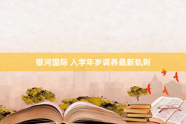 银河国际 入学年岁调养最新轨则