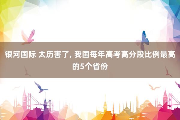 银河国际 太历害了, 我国每年高考高分段比例最高的5个省份