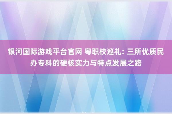 银河国际游戏平台官网 粤职校巡礼: 三所优质民办专科的硬核实力与特点发展之路
