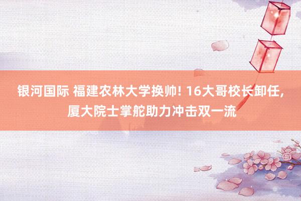 银河国际 福建农林大学换帅! 16大哥校长卸任, 厦大院士掌舵助力冲击双一流