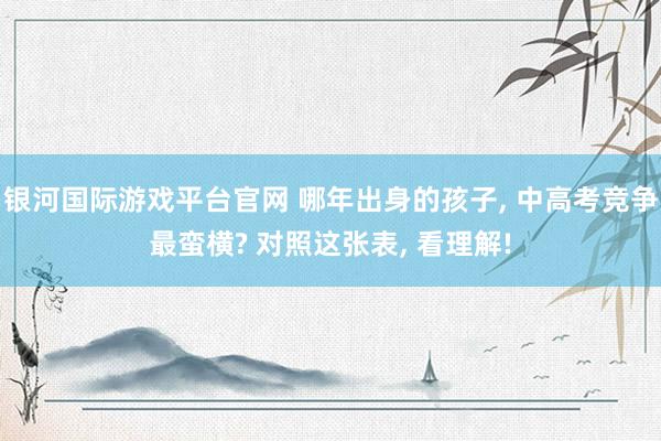 银河国际游戏平台官网 哪年出身的孩子, 中高考竞争最蛮横? 对照这张表, 看理解!