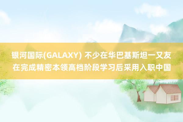 银河国际(GALAXY) 不少在华巴基斯坦一又友在完成精密本领高档阶段学习后采用入职中国
