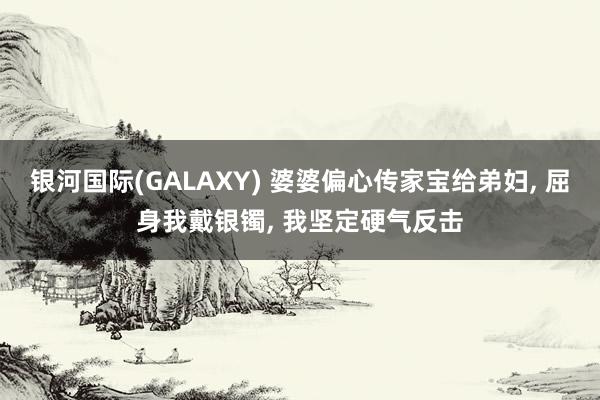 银河国际(GALAXY) 婆婆偏心传家宝给弟妇, 屈身我戴银镯, 我坚定硬气反击