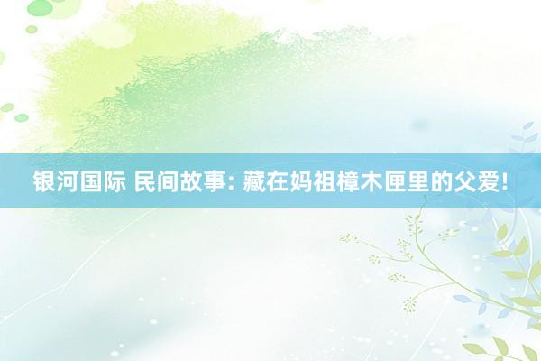 银河国际 民间故事: 藏在妈祖樟木匣里的父爱!