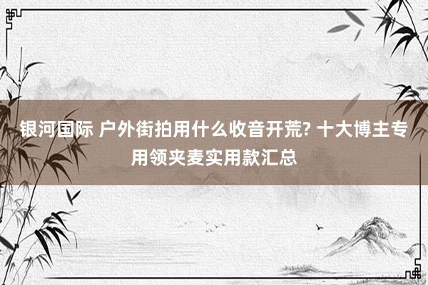 银河国际 户外街拍用什么收音开荒? 十大博主专用领夹麦实用款汇总
