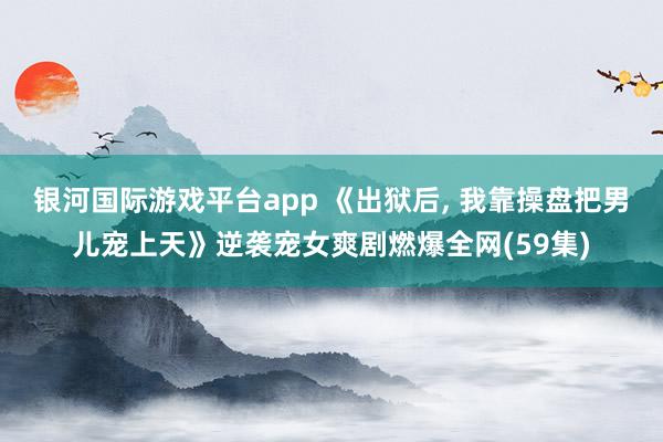 银河国际游戏平台app 《出狱后, 我靠操盘把男儿宠上天》逆袭宠女爽剧燃爆全网(59集)
