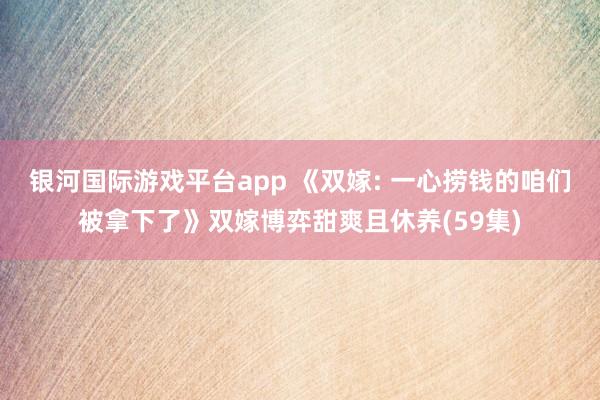 银河国际游戏平台app 《双嫁: 一心捞钱的咱们被拿下了》双嫁博弈甜爽且休养(59集)