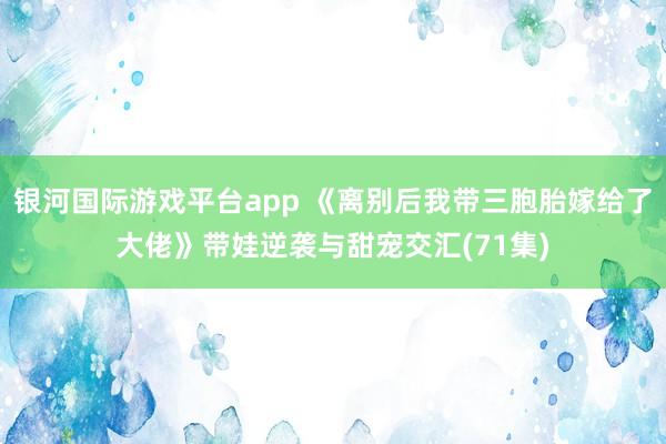 银河国际游戏平台app 《离别后我带三胞胎嫁给了大佬》带娃逆袭与甜宠交汇(71集)