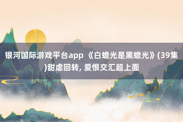 银河国际游戏平台app 《白蟾光是黑蟾光》(39集)甜虐回转, 爱恨交汇超上面