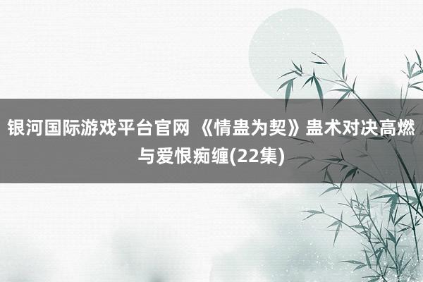 银河国际游戏平台官网 《情蛊为契》蛊术对决高燃与爱恨痴缠(22集)