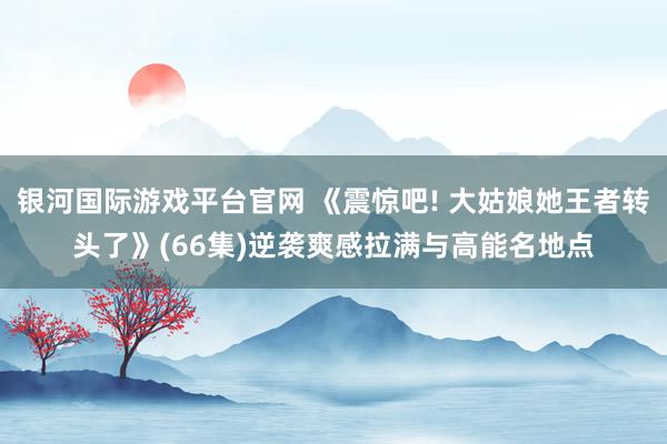 银河国际游戏平台官网 《震惊吧! 大姑娘她王者转头了》(66集)逆袭爽感拉满与高能名地点
