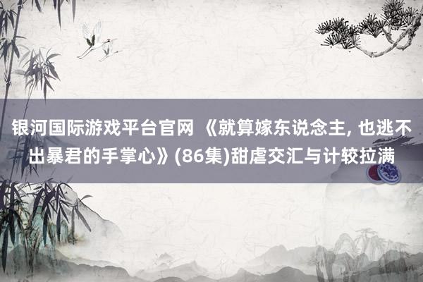 银河国际游戏平台官网 《就算嫁东说念主, 也逃不出暴君的手掌心》(86集)甜虐交汇与计较拉满
