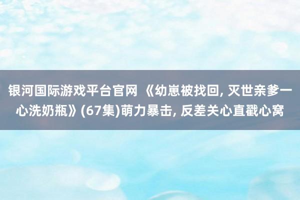 银河国际游戏平台官网 《幼崽被找回, 灭世亲爹一心洗奶瓶》(67集)萌力暴击, 反差关心直戳心窝