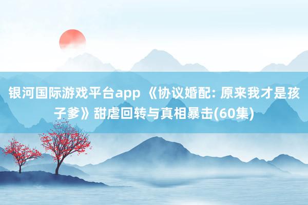 银河国际游戏平台app 《协议婚配: 原来我才是孩子爹》甜虐回转与真相暴击(60集)