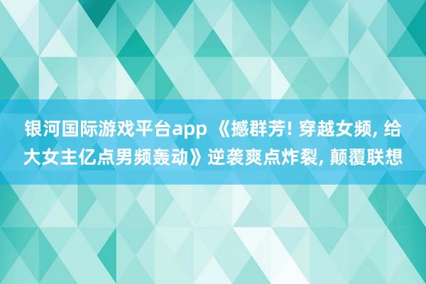 银河国际游戏平台app 《撼群芳! 穿越女频, 给大女主亿点男频轰动》逆袭爽点炸裂, 颠覆联想