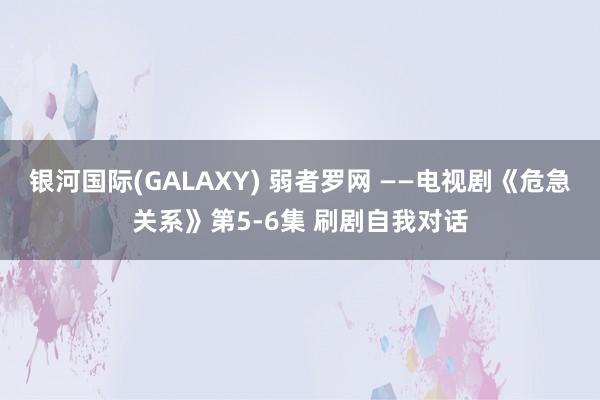 银河国际(GALAXY) 弱者罗网 ——电视剧《危急关系》第5-6集 刷剧自我对话