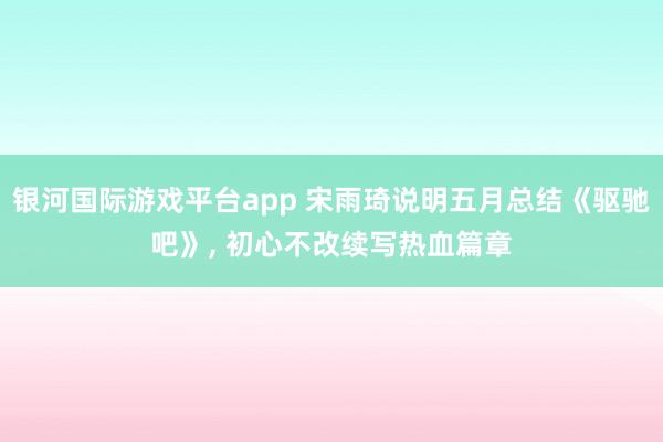 银河国际游戏平台app 宋雨琦说明五月总结《驱驰吧》, 初心不改续写热血篇章
