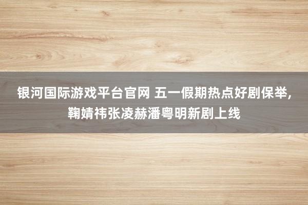 银河国际游戏平台官网 五一假期热点好剧保举,鞠婧祎张凌赫潘粤明新剧上线