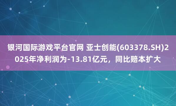银河国际游戏平台官网 亚士创能(603378.SH)2025年净利润为-13.81亿元，同比赔本扩大