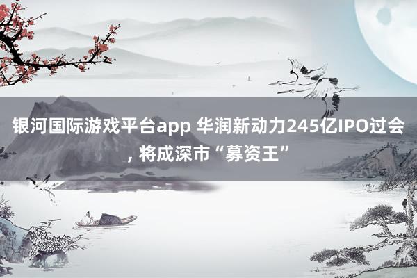 银河国际游戏平台app 华润新动力245亿IPO过会, 将成深市“募资王”