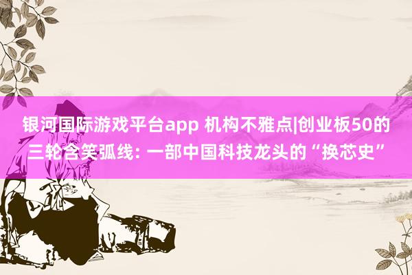银河国际游戏平台app 机构不雅点|创业板50的三轮含笑弧线: 一部中国科技龙头的“换芯史”