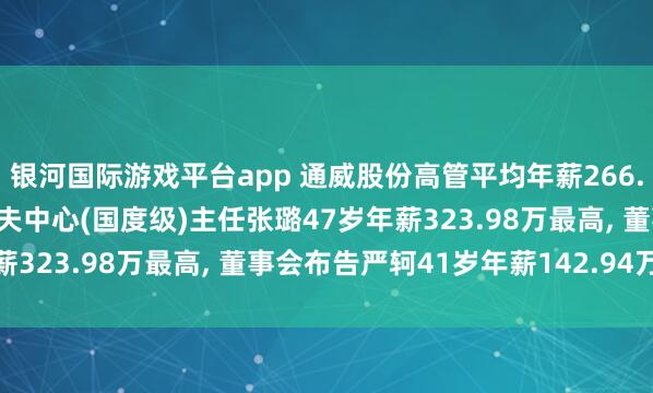银河国际游戏平台app 通威股份高管平均年薪266.93万: 副总裁及农牧工夫中心(国度级)主任张璐47岁年薪323.98万最高, 董事会布告严轲41岁年薪142.94万最低