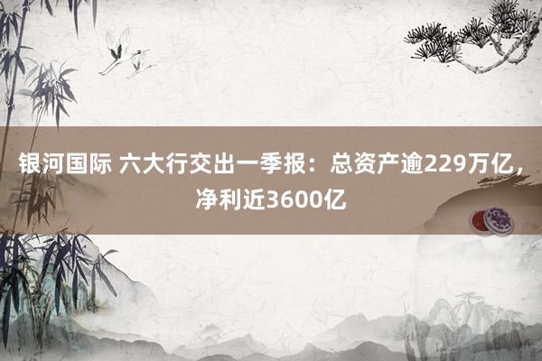 银河国际 六大行交出一季报：总资产逾229万亿，净利近3600亿