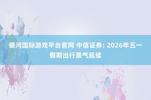 银河国际游戏平台官网 中信证券: 2026年五一假期出行景气延续
