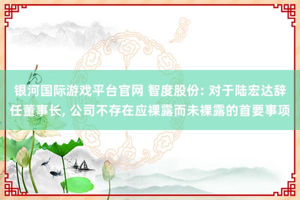 银河国际游戏平台官网 智度股份: 对于陆宏达辞任董事长, 公司不存在应裸露而未裸露的首要事项