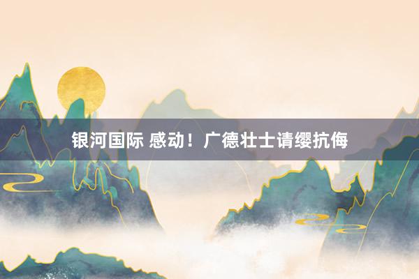 银河国际 感动！广德壮士请缨抗侮