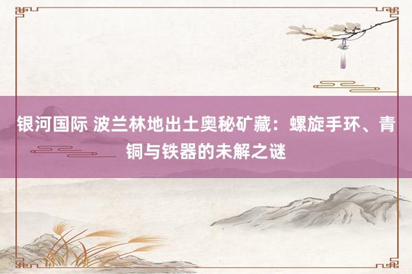 银河国际 波兰林地出土奥秘矿藏：螺旋手环、青铜与铁器的未解之谜