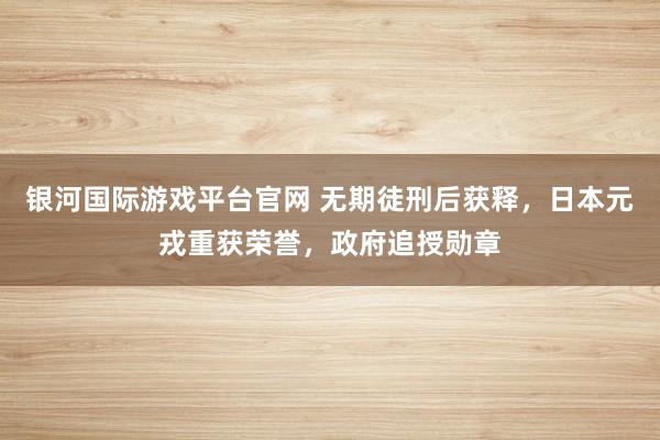 银河国际游戏平台官网 无期徒刑后获释，日本元戎重获荣誉，政府追授勋章