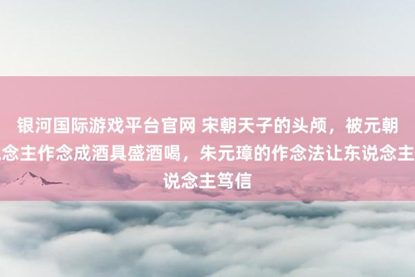 银河国际游戏平台官网 宋朝天子的头颅，被元朝东说念主作念成酒具盛酒喝，朱元璋的作念法让东说念主笃信