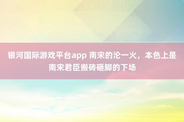 银河国际游戏平台app 南宋的沦一火，本色上是南宋君臣搬砖砸脚的下场