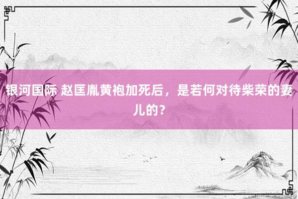银河国际 赵匡胤黄袍加死后，是若何对待柴荣的妻儿的？