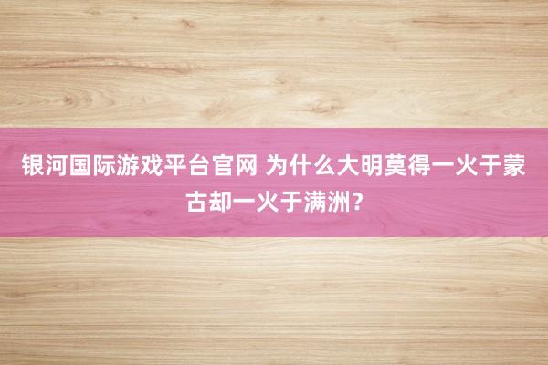 银河国际游戏平台官网 为什么大明莫得一火于蒙古却一火于满洲？