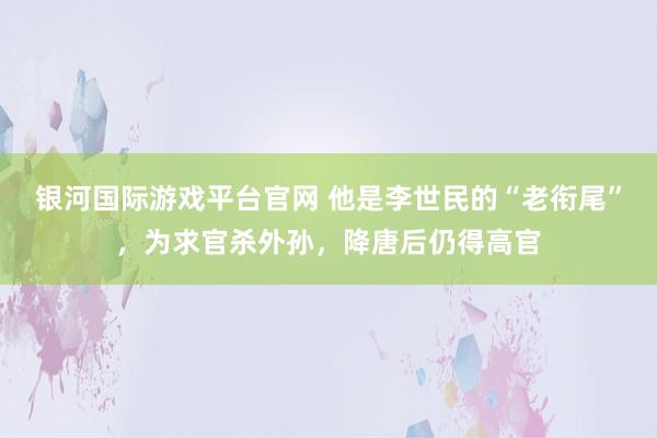 银河国际游戏平台官网 他是李世民的“老衔尾”，为求官杀外孙，降唐后仍得高官