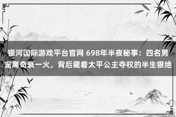 银河国际游戏平台官网 698年半夜秘事：四名男宠离奇衰一火，背后藏着太平公主夺权的半生狠绝