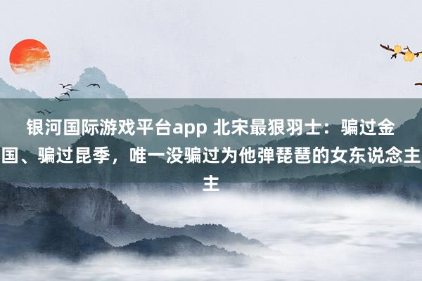 银河国际游戏平台app 北宋最狠羽士：骗过金国、骗过昆季，唯一没骗过为他弹琵琶的女东说念主