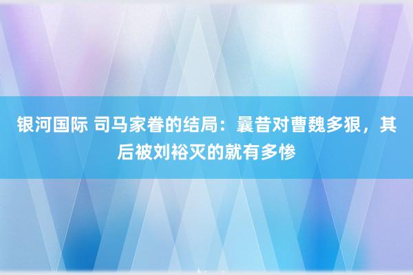 银河国际 司马家眷的结局：曩昔对曹魏多狠，其后被刘裕灭的就有多惨