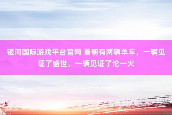 银河国际游戏平台官网 晋朝有两辆羊车，一辆见证了盛世，一辆见证了沦一火