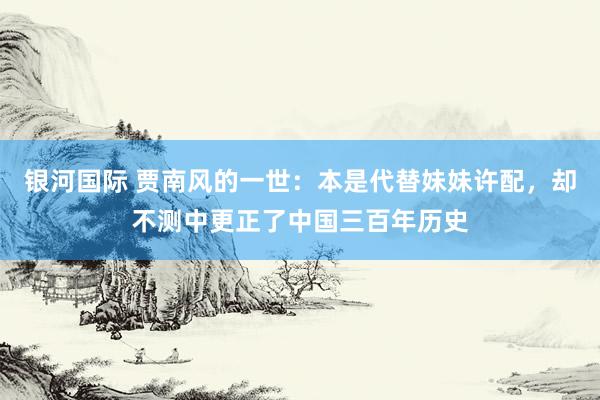 银河国际 贾南风的一世：本是代替妹妹许配，却不测中更正了中国三百年历史