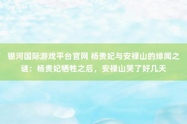 银河国际游戏平台官网 杨贵妃与安禄山的绯闻之谜：杨贵妃牺牲之后，安禄山哭了好几天